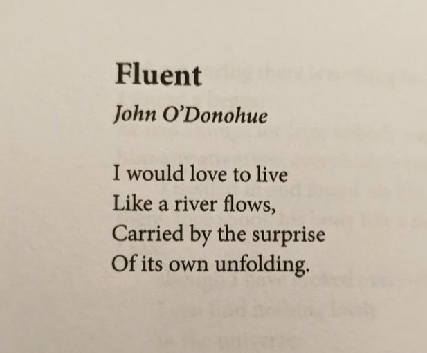 "Fluent" by John O'Donahue, from Conamara Blues: Poems</p>
<p>I would love to live<br />
Like a river flows,<br />
Carried by the surprise<br />
Of its own unfolding.